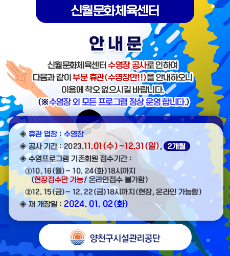 < 안 내 문 >  신월문화체육센터 수영장 공사로 인하여 다음과 같이 부분 휴관(수영장만!!)을 안내하오니 이용에 착오 없으시길 바랍니다. (※수영장 외 모든 프로그램 정상 운영 합니다.)  -아    래-  ◈ 휴관 업장 : 수영장 ◈ 공사 기간 : 2023.11.01(수)~12.31(일), (2개월) ◈ 수영프로그램 기존회원 접수기간 :     ①10. 16(월)~ 10. 24(화)18시까지(현장접수만 가능/ 온라인접수 불가함)    ②12. 15(금)~ 12. 22(금)18시까지(현장, 온라인 가능함) ◈ 재 개장일 : 2024. 01. 02(화)
