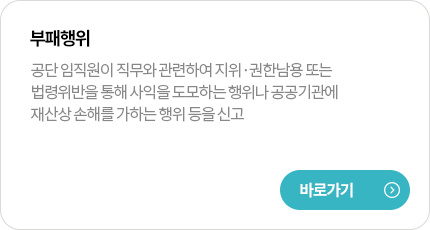 부패행위
공단 임직원이 직무와 관련하여 지위·권한남용 또는 법령위반을 통해 사익을 도모하는 행위나 공공기관에 재산상 손해를 가하는 행위 등을 신고
바로가기