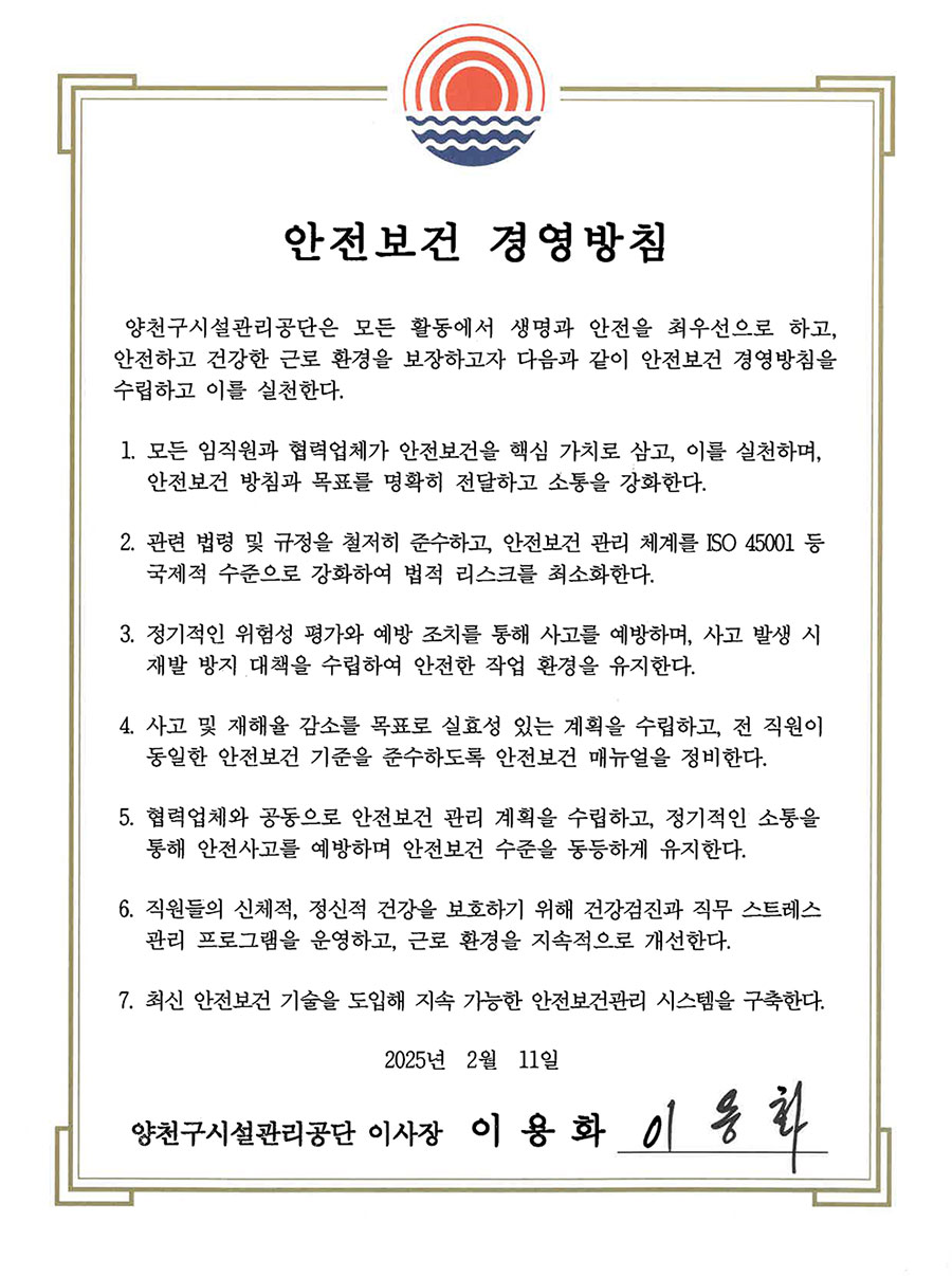 안전보건경영방침
안전·보건 경영방침
양천구시설관리공단은 종사자와 이해관계자의 생명과 안전을 지키는 일을 경영의
최우선 가치로 여기며, 전 직원의 철저한 책임의식과 적극적 의무이행으로 지속 가능한 안전·보건 경영기반을 구축하고자 다음과 같이 안전·보건 경영방침을 선언한다.
1. 모든 종사자와 이해관계자의 안전에 대한 기본원칙과 규정을 실천하는 안전문화를 정착하여 안전하고 건강한 일터를 조성한다.
2. 안전·보건 경영체계를 구축하여 안전·보건을 지속적으로 개선하고, 안전·보건
사고를 방지하여 종사자와 이해관계자의 안전·보건 확보를 추구한다.
3. 안전·보건 목표를 설정하고 주기적으로 이행상태를 점검하여 안전·보건 경영체계를 지속적으로 발전시킨다.
4. 예측 불가능한 사고에 대비하기 위해 반복적인 교육과 현장중심 대응훈련 등
안전·보건 사고에 대한 예방활동을 지속적으로 추진한다.
5. 도급·용역·위탁 관계의 상생협력 체계를 강화하고, 구민과 종사자의 노동 환경
개선과 산업재해 감소를 위해 책임과 역할을 다한다.
6. 안전사고 예방 및 개선대책 마련에 구민과 종사자의 참여와 협의를 보장하고,
본 방침을 공개하여 투명한 안전·보건 경영을 실현한다.
2022년 12월
양천구시설관리공단 이사장 박 태 문
 