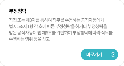 부정청탁
직접 또는 제3자를 통하여 직무를 수행하는 공직자등에게 법 제5조제1항 각 호에 따른 부정청탁을 하거나 부정청탁을 받은 공직자등이 법 제6조를 위반하여 부정청탁에 따라 직무를 수행하는 행위 등을 신고
바로가기