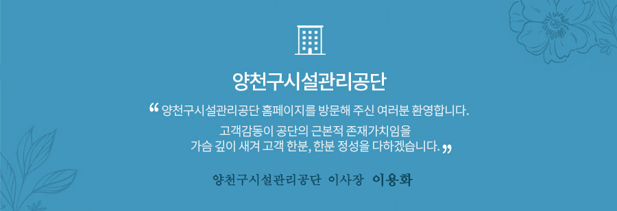 양천구시설관리공단
양천구시설관리공단 홈페이지를 방문해주신 여러분 환영합니다.
고객감동이 공단의 근본적 존재가치임을 가슴 깊이 새겨 고객 한분, 한분 정성을 다하겠습니다.
양천구시설관리공단 이사장 이용화