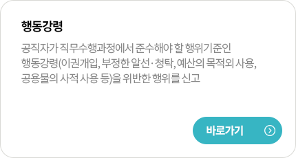 행동강령
공직자가 직무수행과정에서 준수해야 할 행위기준인 행동강령(이권개입, 부정한 알선·청탁, 예산의 목적외 사용, 공용물의 사적 사용 등)을 위반한 행위를 신고
바로가기