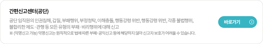 간편신고센터(공단)
공단 임직원의 인권침해, 갑질, 부패행위, 부정청탁, 이해충돌, 행동강령 위반, 행동강령 위반, 각종 불법행위, 불합리한 제도·관행 등 모든 유형의 부패·비리행위에 대해 신고
※ (익명신고 가능) 익명신고는 원칙적으로 법에 따른 부패･공익신고 등에 해당하지 않아 신고자 보호가 어려울 수 있습니다. 
바로가기